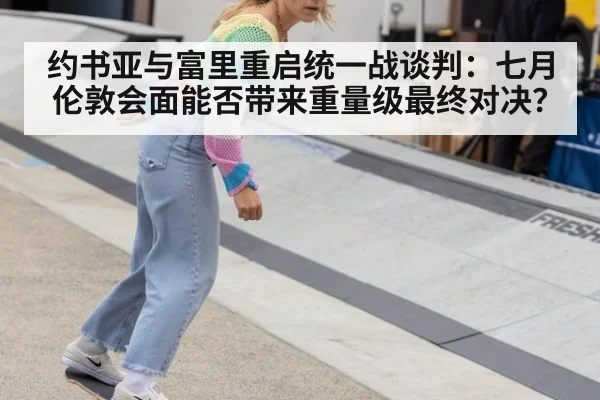 约书亚与富里重启统一战谈判：七月伦敦会面能否带来重量级最终对决？