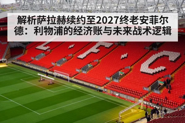 解析萨拉赫续约至2027终老安菲尔德：利物浦的经济账与未来战术逻辑